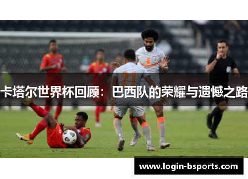 卡塔尔世界杯回顾：巴西队的荣耀与遗憾之路