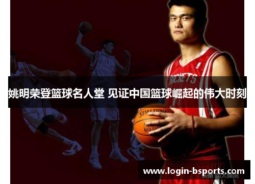 姚明荣登篮球名人堂 见证中国篮球崛起的伟大时刻