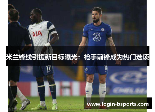 米兰锋线引援新目标曝光：枪手前锋成为热门选项