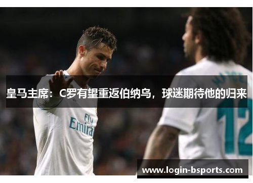 皇马主席：C罗有望重返伯纳乌，球迷期待他的归来