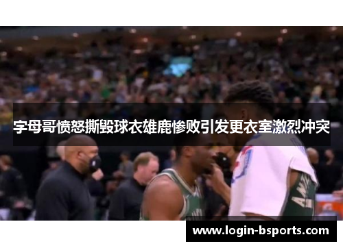 字母哥愤怒撕毁球衣雄鹿惨败引发更衣室激烈冲突
