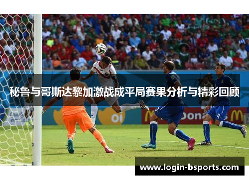 秘鲁与哥斯达黎加激战成平局赛果分析与精彩回顾